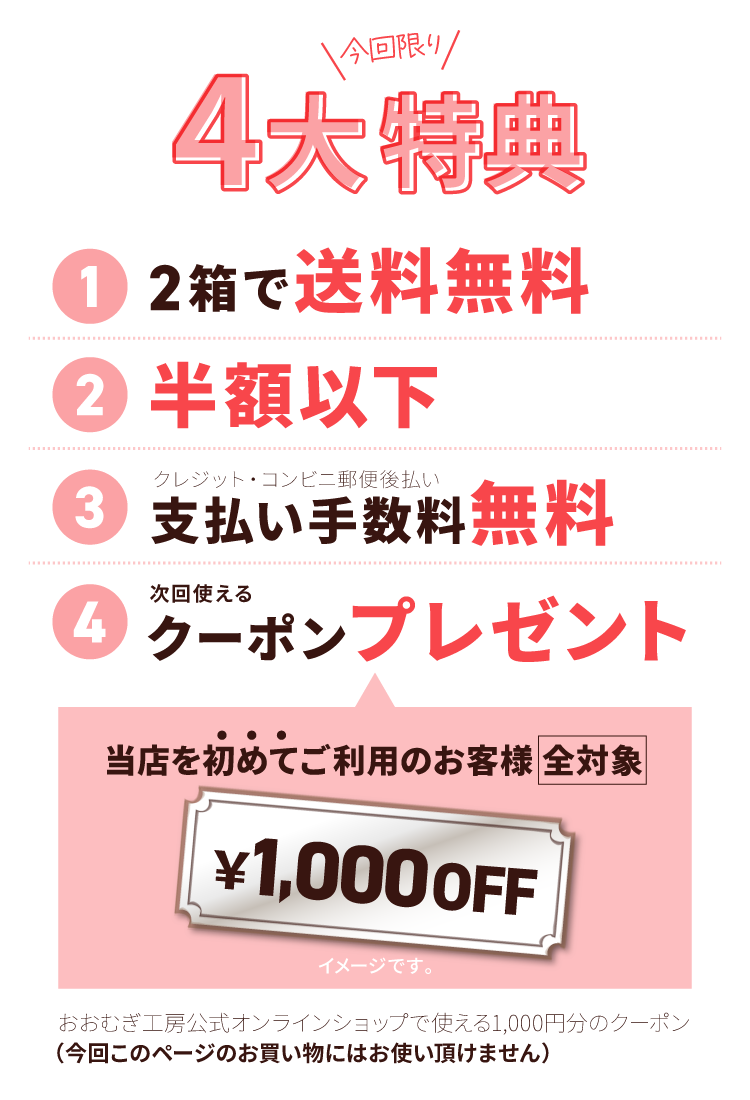 今だけの4大特典！その１、2箱で送料無料。その２、半額以下。その３、支払い手数料無料(クレジット・コンビニ郵便後払い)。その４、次回公式オンラインショップでのお買い物に使える1000円オフクーポンプレゼント！