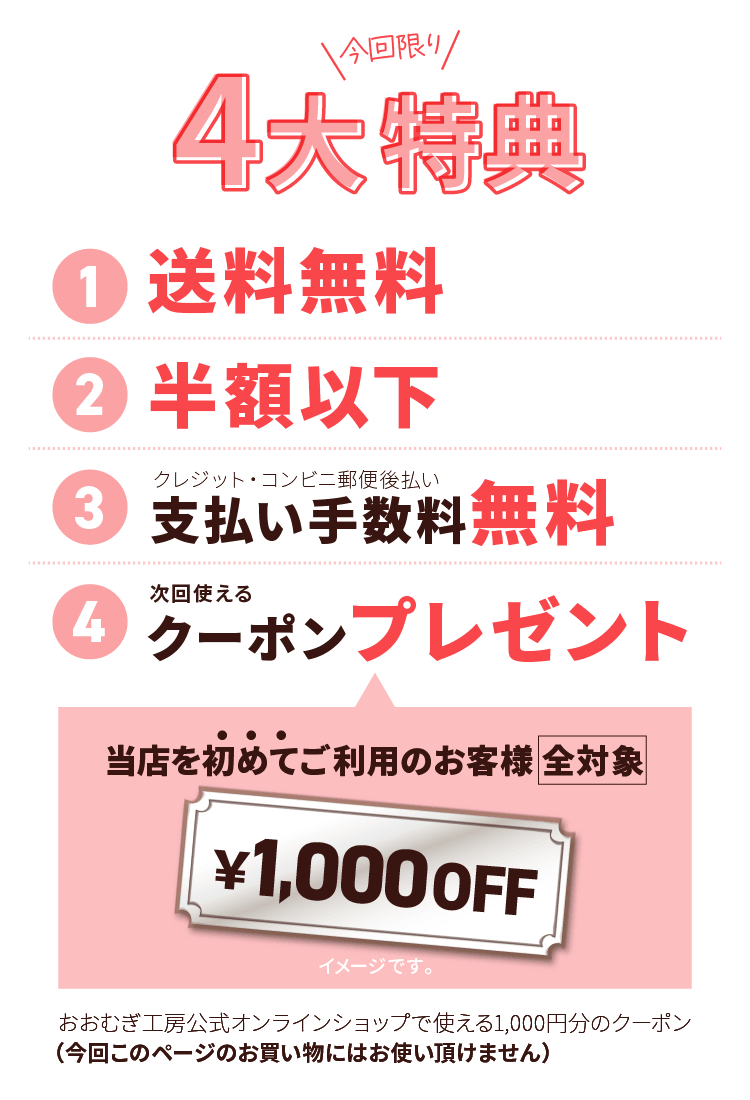 今だけの4大特典！その１、送料無料。その２、半額以下。その３、支払い手数料無料(クレジット・コンビニ郵便後払い)。その４、次回公式オンラインショップでのお買い物に使える1000円オフクーポンプレゼント！