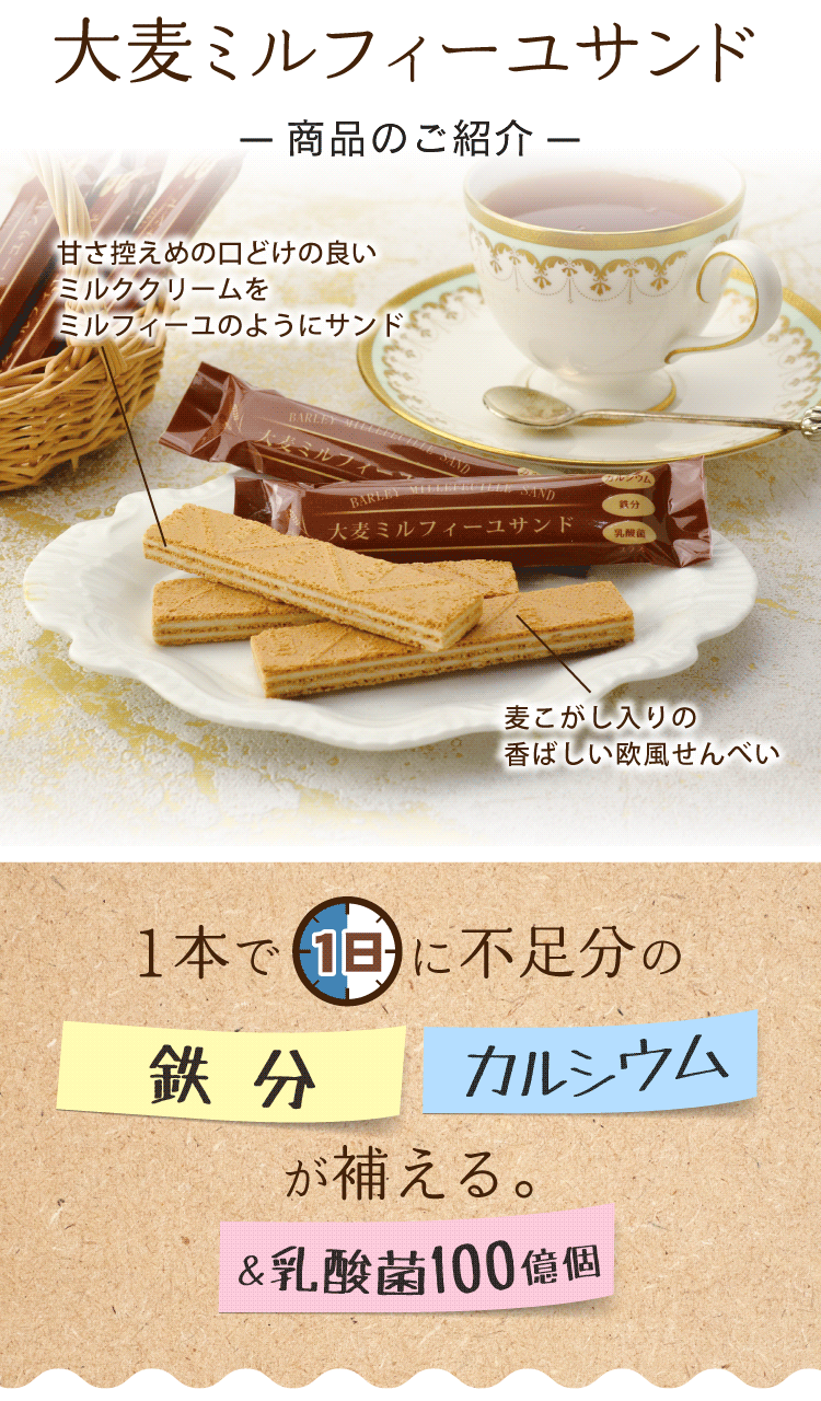 麦こがし入りの香ばしい欧風せんべいに、甘さ控えめの口どけの良いミルククリームをミルフィーユのようにサンド。1本で1日に不足分の鉄分とカルシウムが補える＆乳酸菌100億個